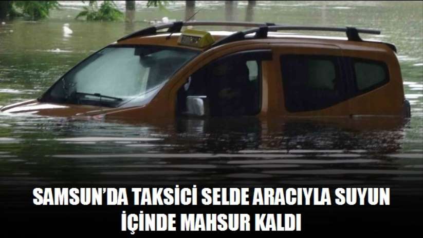 Samsun'da taksici selde aracıyla suyun içinde mahsur kaldı